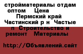 стройматериалы отдам оптом. › Цена ­ 22 000 - Пермский край, Частинский р-н, Частые п. Строительство и ремонт » Материалы   